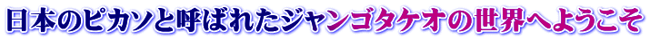 日本のピカソと呼ばれたジャンゴタケオの世界へようこそ