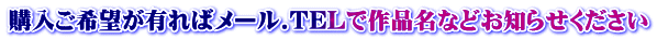 購入ご希望が有ればメール.TELで作品名などお知らせください