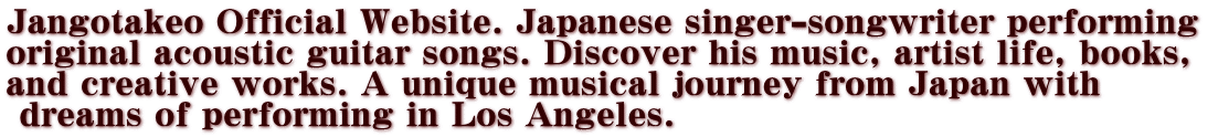 Jangotakeo Official Website. Japanese singer-songwriter performing  original acoustic guitar songs. Discover his music, artist life, books,  and creative works. A unique musical journey from Japan with  dreams of performing in Los Angeles.