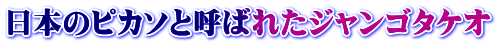 日本のピカソと呼ばれたジャンゴタケオ