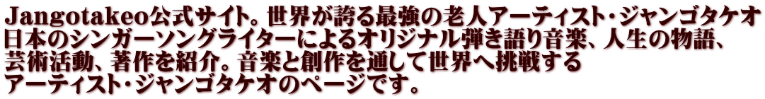 Jangotakeo公式サイト。世界が誇る最強の老人アーティスト・ジャンゴタケオ 日本のシンガーソングライターによるオリジナル弾き語り音楽、人生の物語、 芸術活動、著作を紹介。音楽と創作を通して世界へ挑戦する アーティスト・ジャンゴタケオのページです。